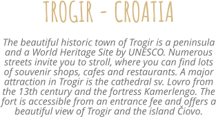 TROGIR - CROATIA The beautiful historic town of Trogir is a peninsula and a World Heritage Site by UNESCO. Numerous streets invite you to stroll, where you can find lots of souvenir shops, cafes and restaurants. A major attraction in Trogir is the cathedral sv. Lovro from the 13th century and the fortress Kamerlengo. The fort is accessible from an entrance fee and offers a beautiful view of Trogir and the island Čiovo.