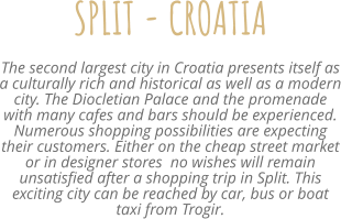 SPLIT - CROATIA The second largest city in Croatia presents itself as a culturally rich and historical as well as a modern city. The Diocletian Palace and the promenade with many cafes and bars should be experienced. Numerous shopping possibilities are expecting their customers. Either on the cheap street market or in designer stores  no wishes will remain unsatisfied after a shopping trip in Split. This exciting city can be reached by car, bus or boat taxi from Trogir.
